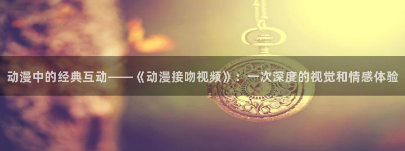 囧次元免费版：动漫中的经典互动——《动漫接吻视频》：一次深度的视觉和情感体验